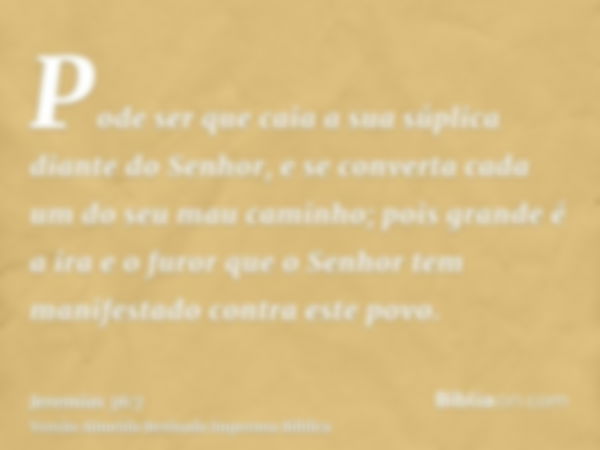 Pode ser que caia a sua súplica diante do Senhor, e se converta cada um do seu mau caminho; pois grande é a ira e o furor que o Senhor tem manifestado contra es