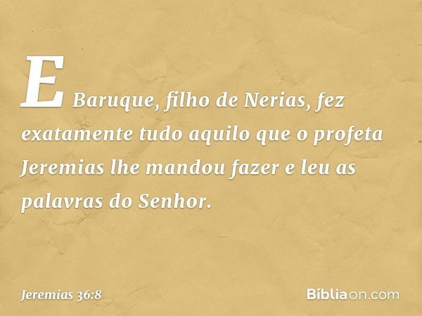 E Baruque, filho de Nerias, fez exata­mente tudo aquilo que o profeta Jeremias lhe mandou fazer e leu as palavras do Senhor. -- Jeremias 36:8