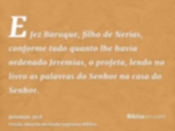 E fez Baruque, filho de Nerias, conforme tudo quanto lhe havia ordenado Jeremias, o profeta, lendo no livro as palavras do Senhor na casa do Senhor.