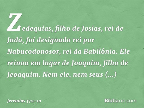 Zedequias, filho de Josias, rei de Judá, foi designado rei por Nabucodonosor, rei da Babilônia. Ele reinou em lugar de Joaquim, filho de Jeoaquim. Nem ele, nem 