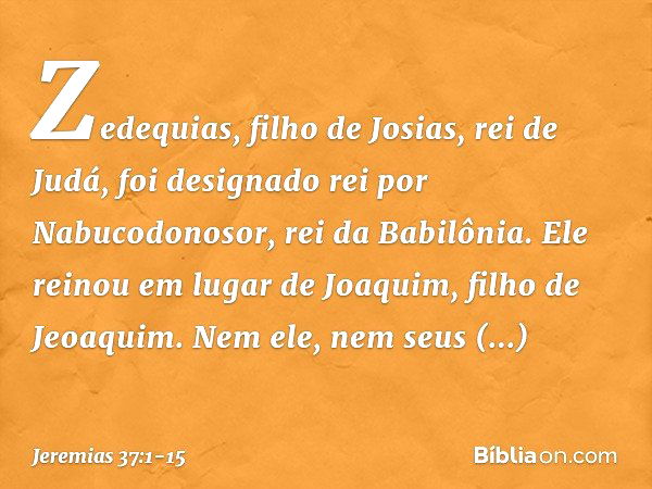 Zedequias, filho de Josias, rei de Judá, foi designado rei por Nabucodonosor, rei da Babilônia. Ele reinou em lugar de Joaquim, filho de Jeoaquim. Nem ele, nem 