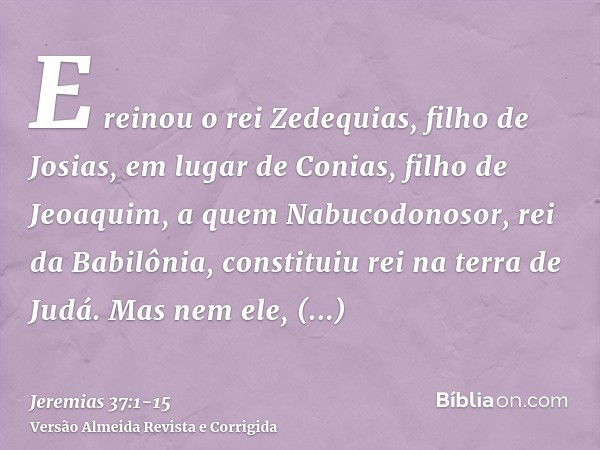 E reinou o rei Zedequias, filho de Josias, em lugar de Conias, filho de Jeoaquim, a quem Nabucodonosor, rei da Babilônia, constituiu rei na terra de Judá.Mas ne