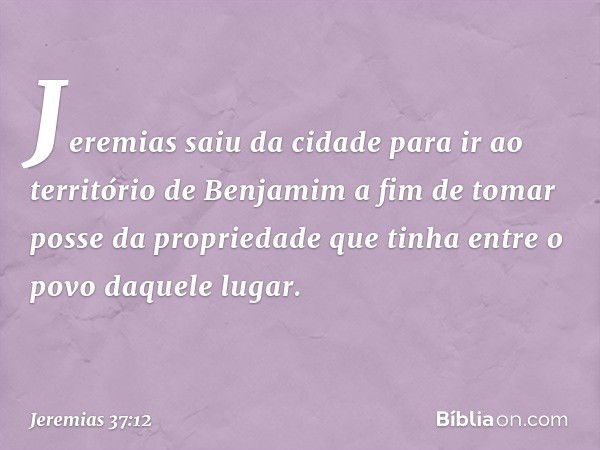 Jeremias saiu da cidade para ir ao terri­tório de Benjamim a fim de tomar posse da propriedade que tinha entre o povo daquele lugar. -- Jeremias 37:12