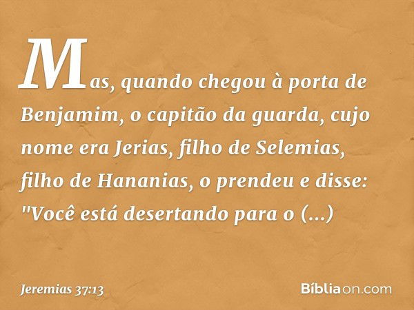 Mas, quando chegou à porta de Benja­mim, o capitão da guarda, cujo nome era Jerias, filho de Selemias, filho de Hananias, o prendeu e disse: "Você está desertan