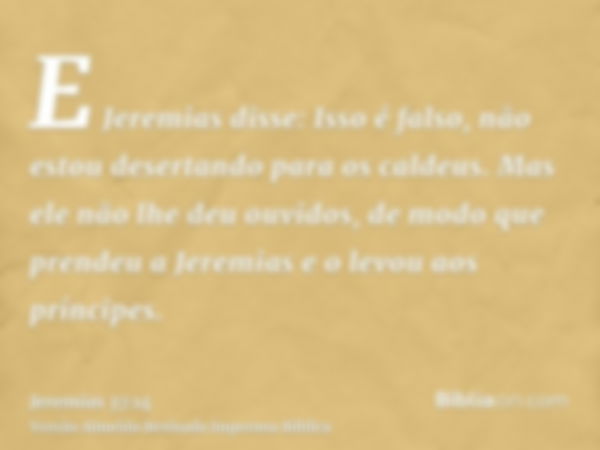 E Jeremias disse: Isso é falso, não estou desertando para os caldeus. Mas ele não lhe deu ouvidos, de modo que prendeu a Jeremias e o levou aos príncipes.