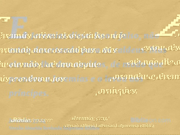 E Jeremias disse: Isso é falso, não estou desertando para os caldeus. Mas ele não lhe deu ouvidos, de modo que prendeu a Jeremias e o levou aos príncipes.