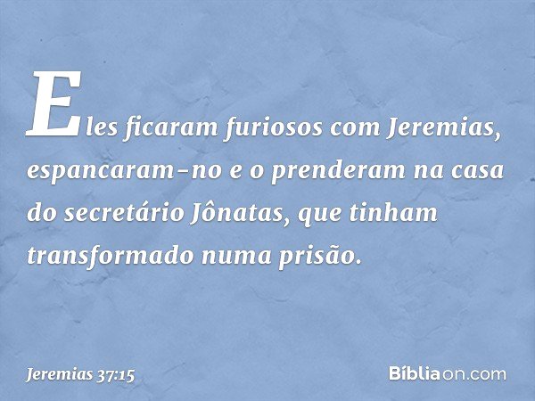 Eles ficaram furiosos com Jeremias, espancaram-no e o pren­deram na casa do secretário Jônatas, que tinham transformado numa prisão. -- Jeremias 37:15