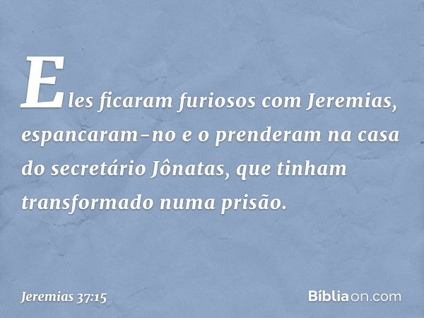 Eles ficaram furiosos com Jeremias, espancaram-no e o pren­deram na casa do secretário Jônatas, que tinham transformado numa prisão. -- Jeremias 37:15