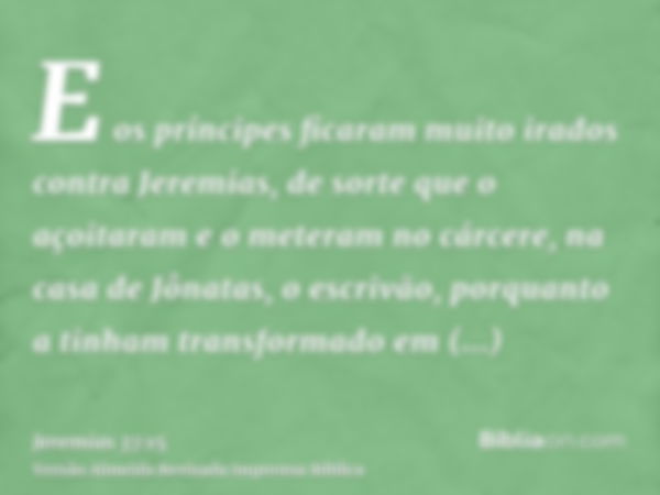 E os príncipes ficaram muito irados contra Jeremias, de sorte que o açoitaram e o meteram no cárcere, na casa de Jônatas, o escrivão, porquanto a tinham transfo