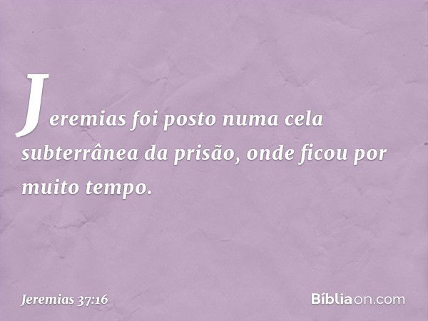 Jeremias foi posto numa cela subterrâ­nea da prisão, onde ficou por muito tempo. -- Jeremias 37:16