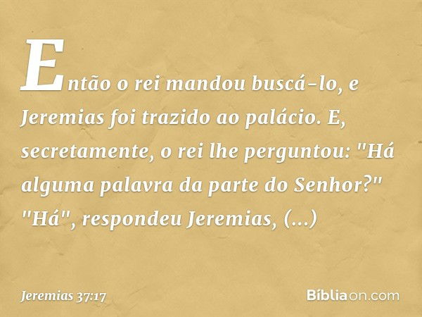 Então o rei mandou buscá-lo, e Jeremias foi trazido ao palácio. E, secretamente, o rei lhe perguntou: "Há alguma palavra da parte do Senhor?"
"Há", respondeu Je