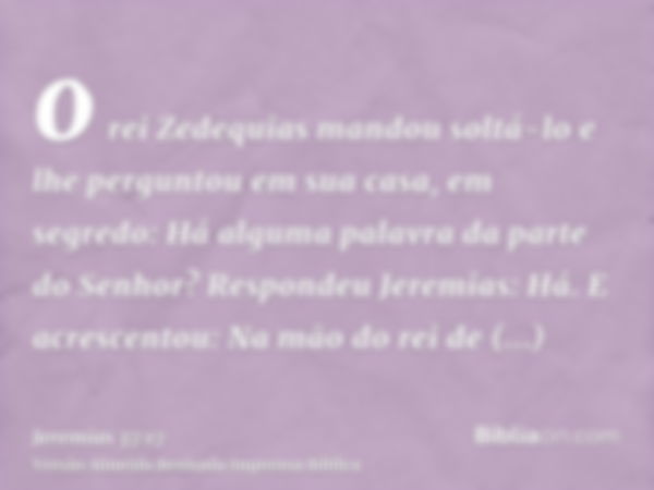 o rei Zedequias mandou soltá-lo e lhe perguntou em sua casa, em segredo: Há alguma palavra da parte do Senhor? Respondeu Jeremias: Há. E acrescentou: Na mão do 