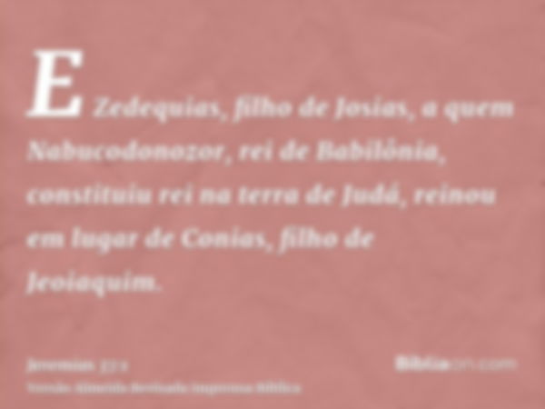 E Zedequias, filho de Josias, a quem Nabucodonozor, rei de Babilônia, constituiu rei na terra de Judá, reinou em lugar de Conias, filho de Jeoiaquim.