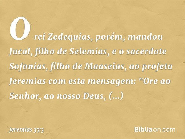 O rei Zedequias, porém, mandou Jucal, filho de Selemias, e o sacerdote Sofonias, filho de Maaseias, ao profeta Jeremias com esta mensagem: "Ore ao Senhor, ao no