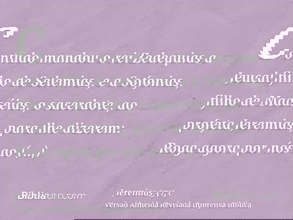 Contudo mandou o rei Zedequias a Jeucal filho de Selemias, e a Sofonias, filho de Maaséias, o sacerdote, ao profeta Jeremias, para lhe dizerem: Roga agora por n