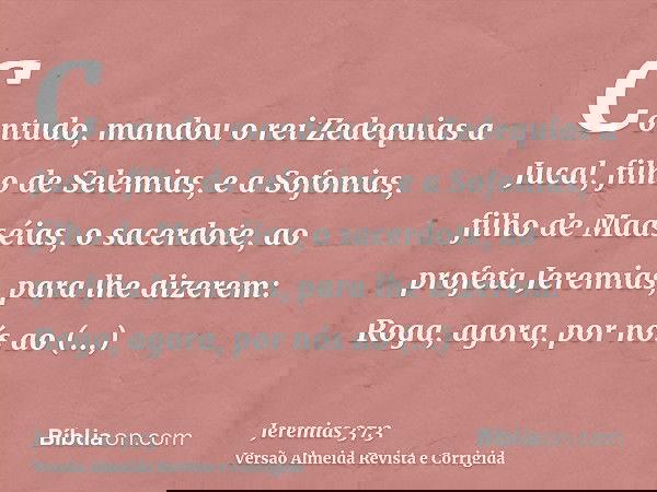 Contudo, mandou o rei Zedequias a Jucal, filho de Selemias, e a Sofonias, filho de Maaséias, o sacerdote, ao profeta Jeremias, para lhe dizerem: Roga, agora, po