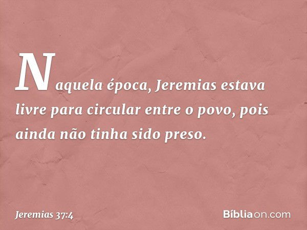 Naquela época, Jeremias estava livre para circular entre o povo, pois ainda não tinha sido preso. -- Jeremias 37:4