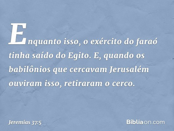 Enquanto isso, o exército do faraó tinha saído do Egito. E, quando os babilônios que cercavam Jerusalém ouviram isso, retiraram o cerco. -- Jeremias 37:5