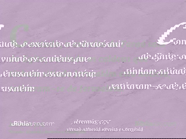 Contudo, o exército de Faraó saiu do Egito; ouvindo os caldeus que tinham sitiado Jerusalém esta notícia, retiraram-se de Jerusalém.