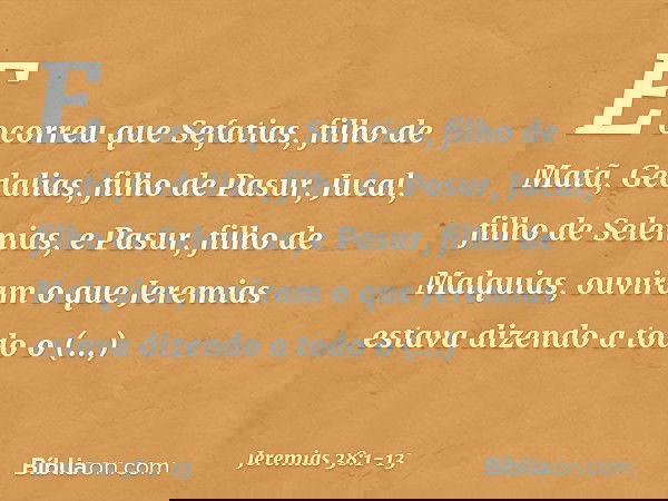 E ocorreu que Sefatias, filho de Matã, Gedalias, filho de Pasur, Jucal, filho de Selemias, e Pasur, filho de Malquias, ouviram o que Jeremias estava dizendo a t