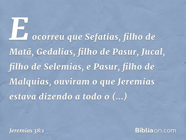 E ocorreu que Sefatias, filho de Matã, Gedalias, filho de Pasur, Jucal, filho de Selemias, e Pasur, filho de Malquias, ouviram o que Jeremias estava dizendo a t