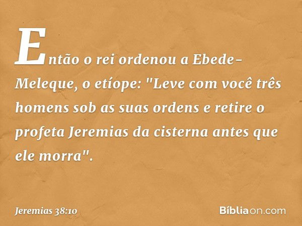 Então o rei ordenou a Ebede-Meleque, o etíope: "Leve com você três homens sob as suas ordens e retire o profeta Jeremias da cister­na antes que ele morra". -- J