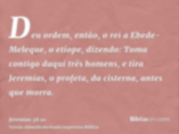 Deu ordem, então, o rei a Ebede-Meleque, o etíope, dizendo: Toma contigo daqui três homens, e tira Jeremias, o profeta, da cisterna, antes que morra.