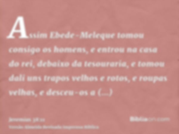 Assim Ebede-Meleque tomou consigo os homens, e entrou na casa do rei, debaixo da tesouraria, e tomou dali uns trapos velhos e rotos, e roupas velhas, e desceu-o