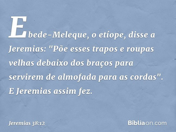 Ebede-Meleque, o etíope, disse a Jeremias: "Põe esses trapos e roupas velhas debaixo dos braços para servirem de almofada para as cordas". E Jeremias assim fez.