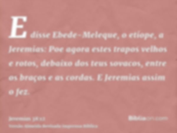 E disse Ebede-Meleque, o etíope, a Jeremias: Poe agora estes trapos velhos e rotos, debaixo dos teus sovacos, entre os braços e as cordas. E Jeremias assim o fe