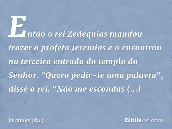 Então o rei Zedequias mandou trazer o profeta Jeremias e o encontrou na terceira entrada do templo do Senhor. "Quero pedir-te uma palavra", disse o rei. "Não me