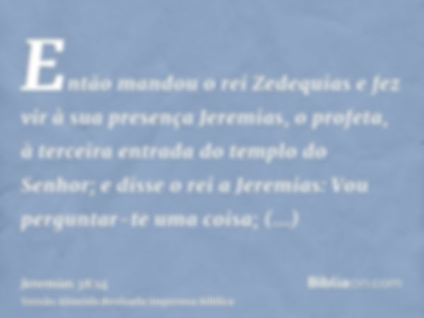 Então mandou o rei Zedequias e fez vir à sua presença Jeremias, o profeta, à terceira entrada do templo do Senhor; e disse o rei a Jeremias: Vou perguntar-te um