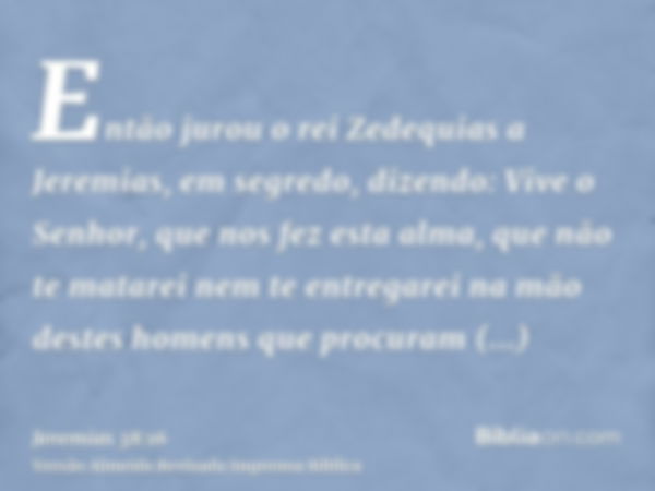 Então jurou o rei Zedequias a Jeremias, em segredo, dizendo: Vive o Senhor, que nos fez esta alma, que não te matarei nem te entregarei na mão destes homens que