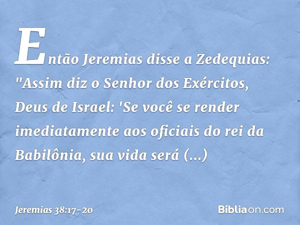 Então Jeremias disse a Zedequias: "Assim diz o Senhor dos Exércitos, Deus de Israel: 'Se você se render imediatamente aos oficia­is do rei da Babilônia, sua vid