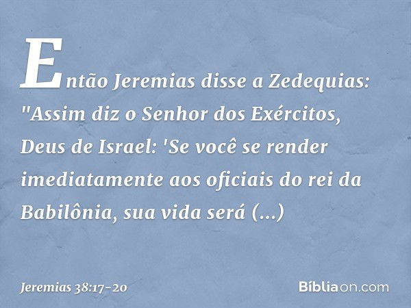 Então Jeremias disse a Zedequias: "Assim diz o Senhor dos Exércitos, Deus de Israel: 'Se você se render imediatamente aos oficia­is do rei da Babilônia, sua vid