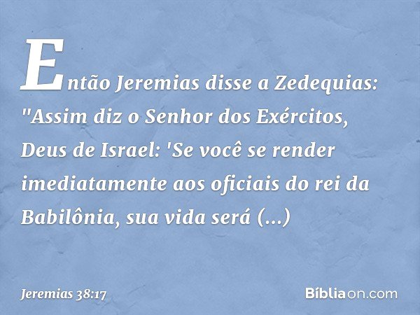 Então Jeremias disse a Zedequias: "Assim diz o Senhor dos Exércitos, Deus de Israel: 'Se você se render imediatamente aos oficia­is do rei da Babilônia, sua vid