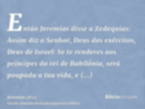 Então Jeremias disse a Zedequias: Assim diz o Senhor, Deus dos exércitos, Deus de Israel: Se te renderes aos príncipes do rei de Babilônia, será poupada a tua v