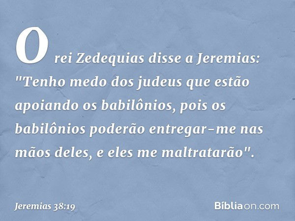 O rei Zedequias disse a Jeremias: "Tenho medo dos judeus que estão apoiando os babilônios, pois os babilônios poderão entregar-me nas mãos deles, e eles me malt