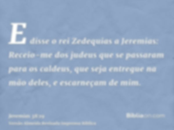 E disse o rei Zedequias a Jeremias: Receio-me dos judeus que se passaram para os caldeus, que seja entregue na mão deles, e escarneçam de mim.