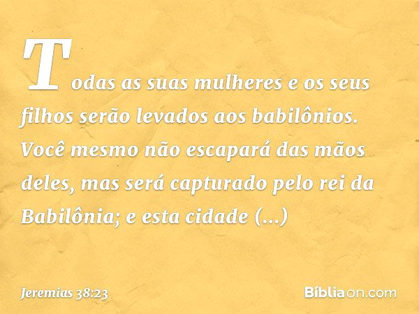 "Todas as suas mulheres e os seus filhos serão levados aos babilônios. Você mesmo não escapará das mãos deles, mas será capturado pelo rei da Babilônia; e esta 