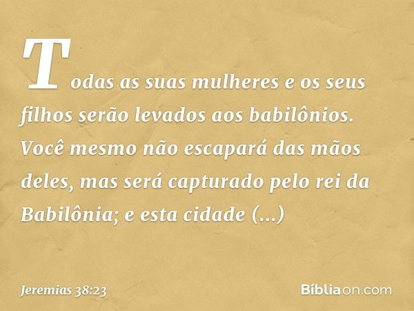 "Todas as suas mulheres e os seus filhos serão levados aos babilônios. Você mesmo não escapará das mãos deles, mas será capturado pelo rei da Babilônia; e esta 