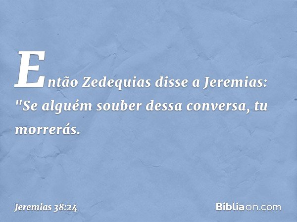 Então Zedequias disse a Jeremias: "Se alguém souber dessa conversa, tu morrerás. -- Jeremias 38:24