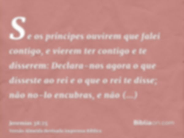 Se os príncipes ouvirem que falei contigo, e vierem ter contigo e te disserem: Declara-nos agora o que disseste ao rei e o que o rei te disse; não no-lo encubra