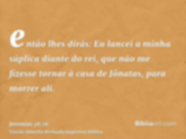 então lhes dirás: Eu lancei a minha súplica diante do rei, que não me fizesse tornar à casa de Jônatas, para morrer ali.