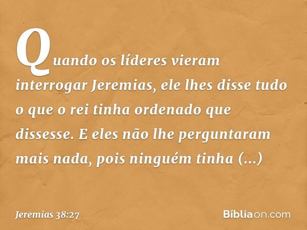 Quando os líderes vieram interrogar Jeremias, ele lhes disse tudo o que o rei tinha ordenado que dissesse. E eles não lhe pergunta­ram mais nada, pois ninguém t