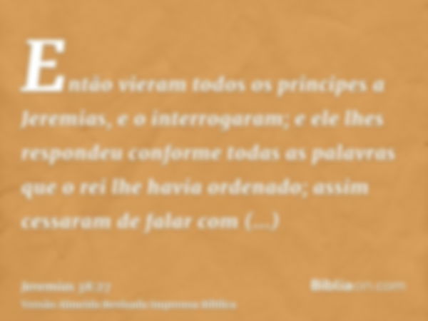 Então vieram todos os principes a Jeremias, e o interrogaram; e ele lhes respondeu conforme todas as palavras que o rei lhe havia ordenado; assim cessaram de fa