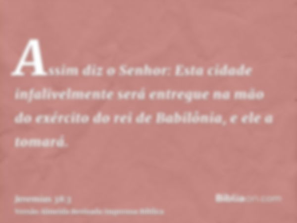 Assim diz o Senhor: Esta cidade infalivelmente será entregue na mão do exército do rei de Babilônia, e ele a tomará.