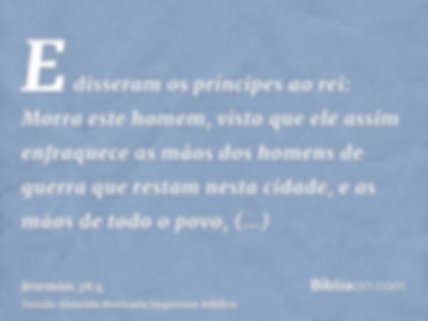 E disseram os príncipes ao rei: Morra este homem, visto que ele assim enfraquece as mãos dos homens de guerra que restam nesta cidade, e as mãos de todo o povo,