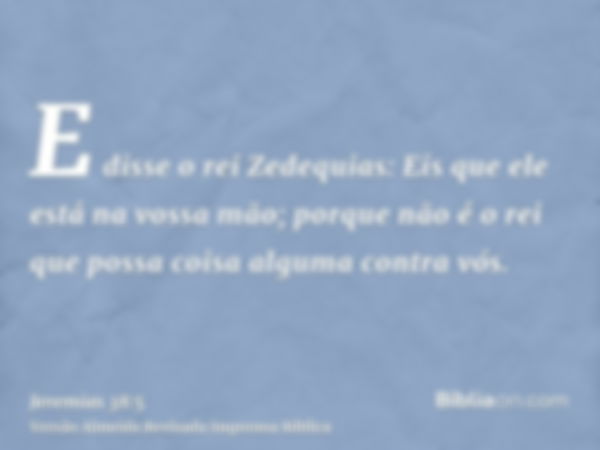 E disse o rei Zedequias: Eis que ele está na vossa mão; porque não é o rei que possa coisa alguma contra vós.