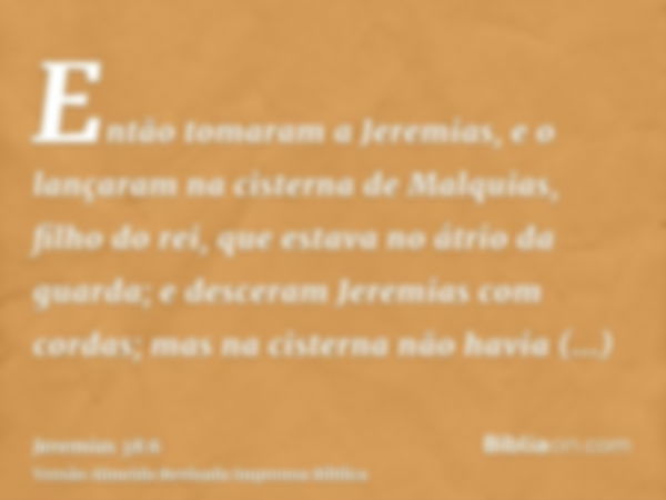 Então tomaram a Jeremias, e o lançaram na cisterna de Malquias, filho do rei, que estava no átrio da guarda; e desceram Jeremias com cordas; mas na cisterna não